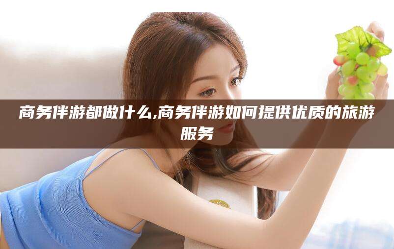香港商务伴游都做什么,商务伴游如何提供优质的旅游服务