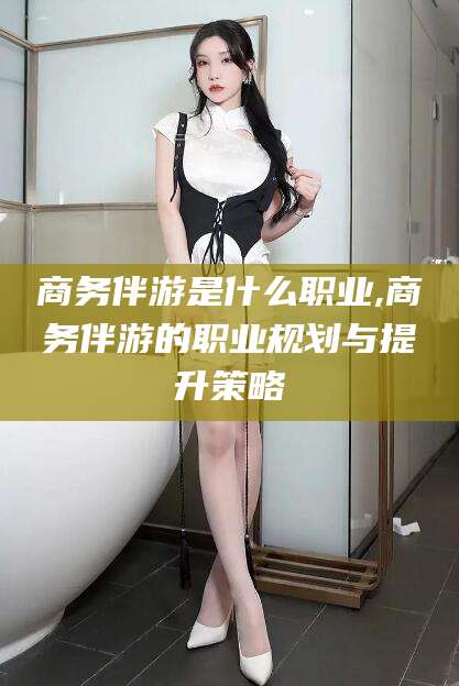香港商务伴游是什么职业,商务伴游的职业规划与提升策略
