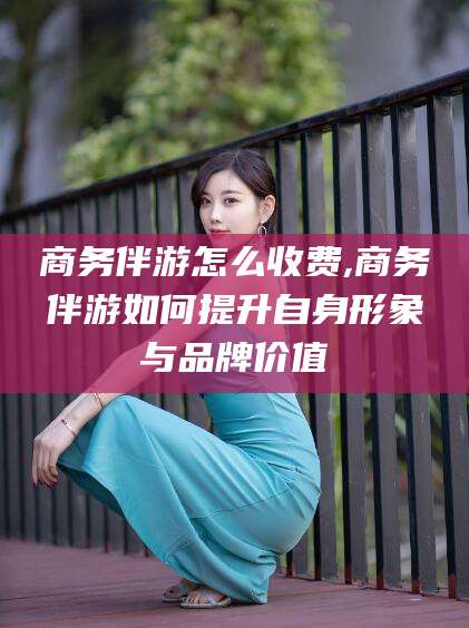 香港商务伴游怎么收费,商务伴游如何提升自身形象与品牌价值