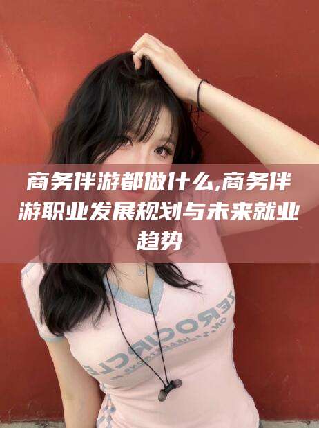 香港商务伴游都做什么,商务伴游职业发展规划与未来就业趋势