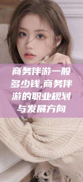 香港商务伴游一般多少钱,商务伴游的职业规划与发展方向