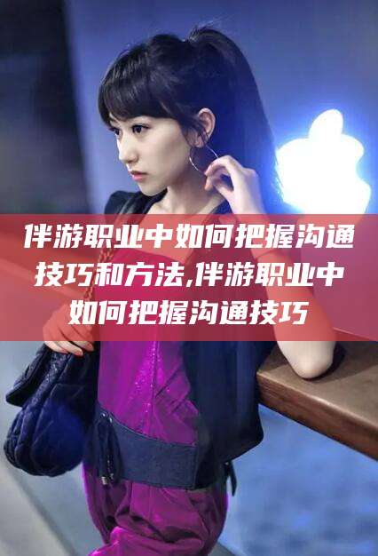 香港伴游职业中如何把握沟通技巧和方法,伴游职业中如何把握沟通技巧