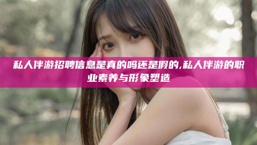 香港私人伴游招聘信息是真的吗还是假的,私人伴游的职业素养与形象塑造