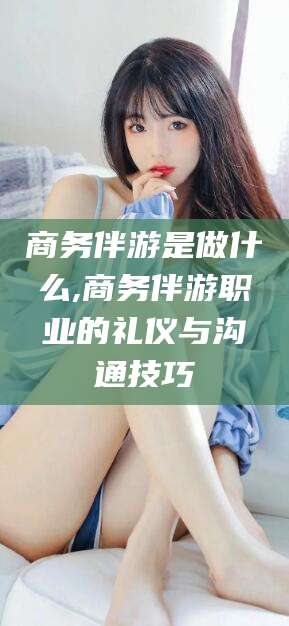 香港商务伴游是做什么,商务伴游职业的礼仪与沟通技巧