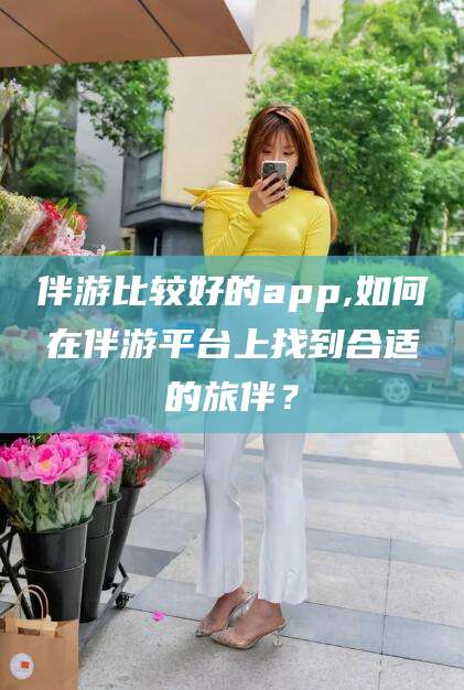 香港伴游比较好的app,如何在伴游平台上找到合适的旅伴？