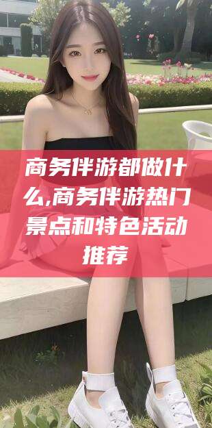 香港商务伴游都做什么,商务伴游热门景点和特色活动推荐