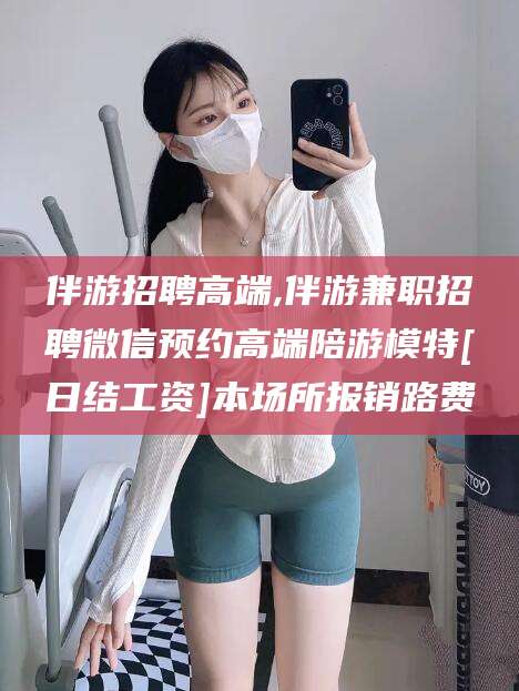 香港伴游招聘高端,伴游兼职招聘微信预约高端陪游模特[日结工资]本场所报销路费