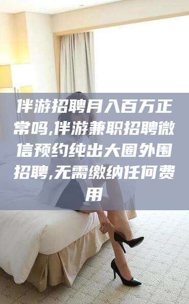 香港伴游招聘月入百万正常吗,伴游兼职招聘微信预约纯出大圈外围招聘,无需缴纳任何费用