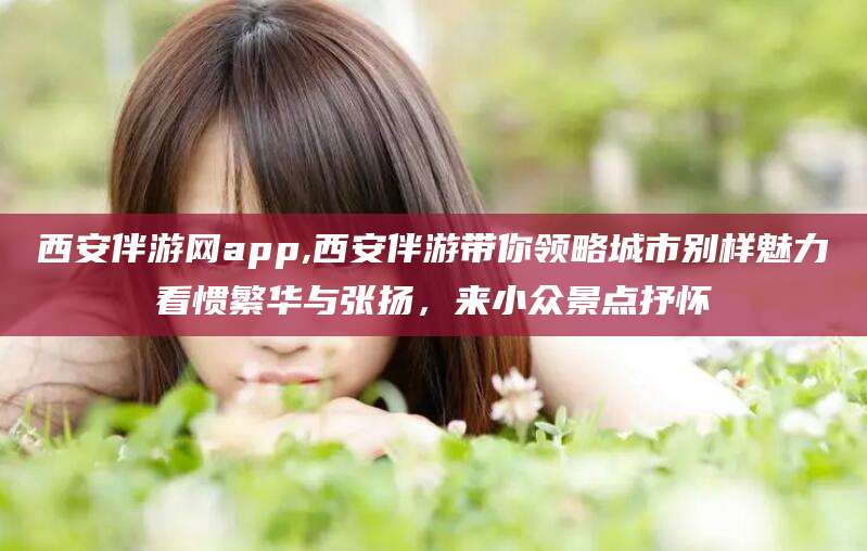 香港西安伴游网app,西安伴游带你领略城市别样魅力看惯繁华与张扬，来小众景点抒怀