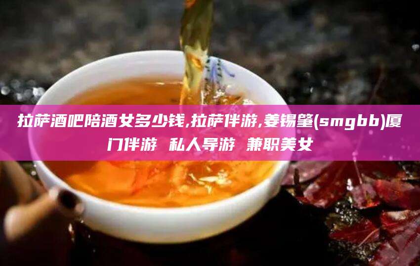 香港拉萨酒吧陪酒女多少钱,拉萨伴游,姜锡肇(smgbb)厦门伴游 私人导游 兼职美女