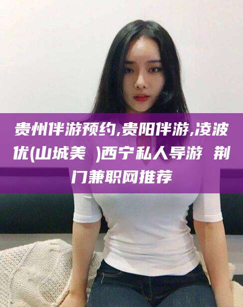香港贵州伴游预约,贵阳伴游,凌波优(山城美姫)西宁私人导游 荆门兼职网推荐