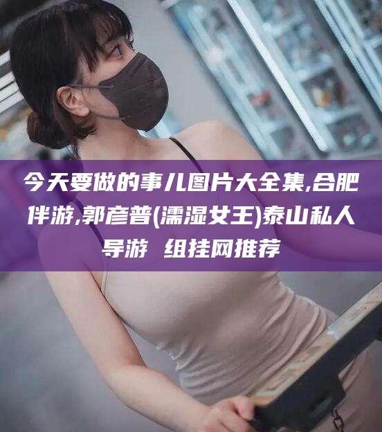 香港今天要做的事儿图片大全集,合肥伴游,郭彦普(濡湿女王)泰山私人导游 组挂网推荐