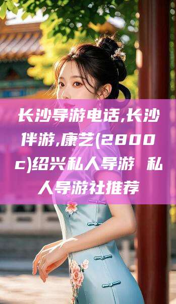 香港长沙导游电话,长沙伴游,康艺(2800c)绍兴私人导游 私人导游社推荐