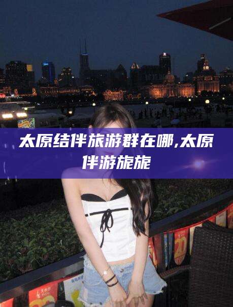 香港太原结伴旅游群在哪,太原伴游旎旎