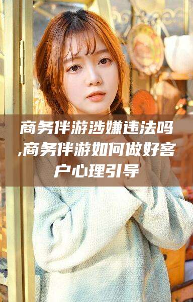 香港商务伴游涉嫌违法吗,商务伴游如何做好客户心理引导