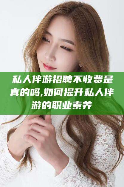 香港私人伴游招聘不收费是真的吗,如何提升私人伴游的职业素养