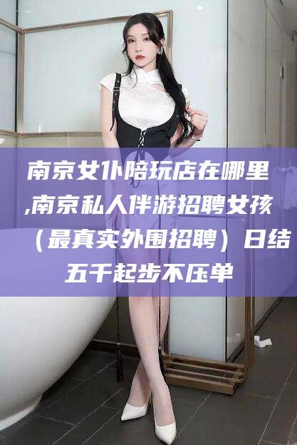 香港南京女仆陪玩店在哪里,南京私人伴游招聘女孩（最真实外围招聘）日结五千起步不压单