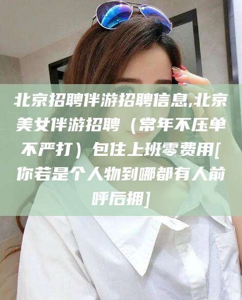 香港北京招聘伴游招聘信息,北京美女伴游招聘（常年不压单不严打）包住上班零费用[你若是个人物到哪都有人前呼后拥]