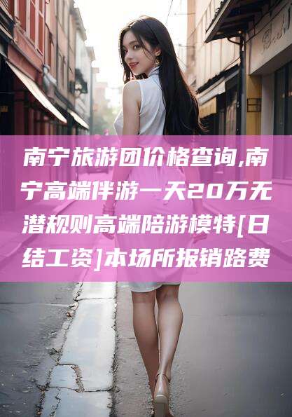 香港南宁旅游团价格查询,南宁高端伴游一天20万无潜规则高端陪游模特[日结工资]本场所报销路费