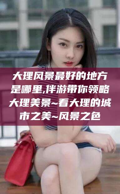 香港大理风景最好的地方是哪里,伴游带你领略大理美景~看大理的城市之美~风景之色