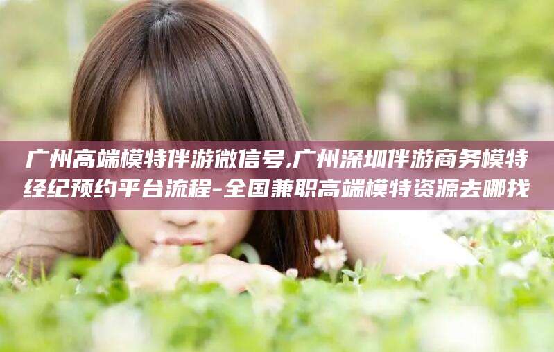 香港广州高端模特伴游微信号,广州深圳伴游商务模特经纪预约平台流程-全国兼职高端模特资源去哪找