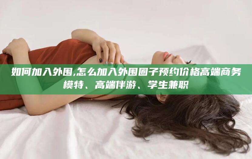 香港如何加入外围,怎么加入外围圈子预约价格高端商务模特、高端伴游、学生兼职