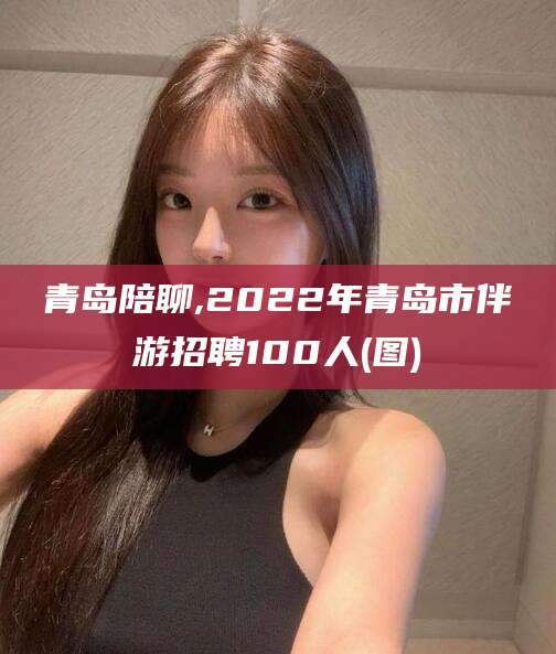 香港青岛陪聊,2022年青岛市伴游招聘100人(图)