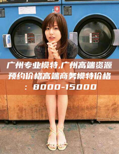 香港广州专业模特,广州高端资源预约价格高端商务模特价格：8000-15000