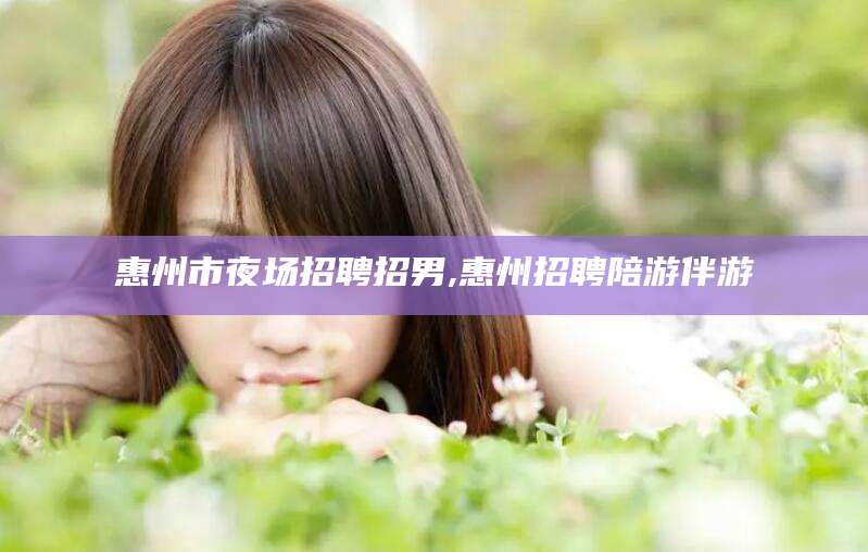 香港惠州市夜场招聘招男,惠州招聘陪游伴游