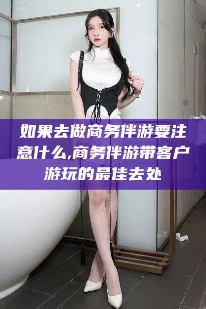 香港如果去做商务伴游要注意什么,商务伴游带客户游玩的最佳去处