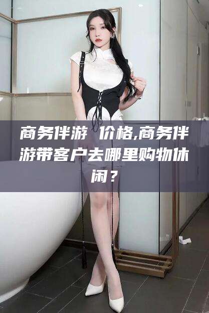 香港商务伴游 价格,商务伴游带客户去哪里购物休闲？