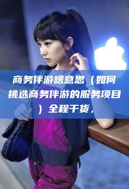 香港商务伴游啥意思（如何挑选商务伴游的服务项目）全程干货，
