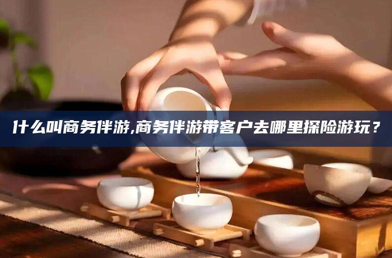 香港什么叫商务伴游,商务伴游带客户去哪里探险游玩？