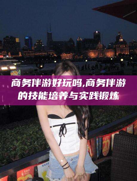 香港商务伴游好玩吗,商务伴游的技能培养与实践锻炼