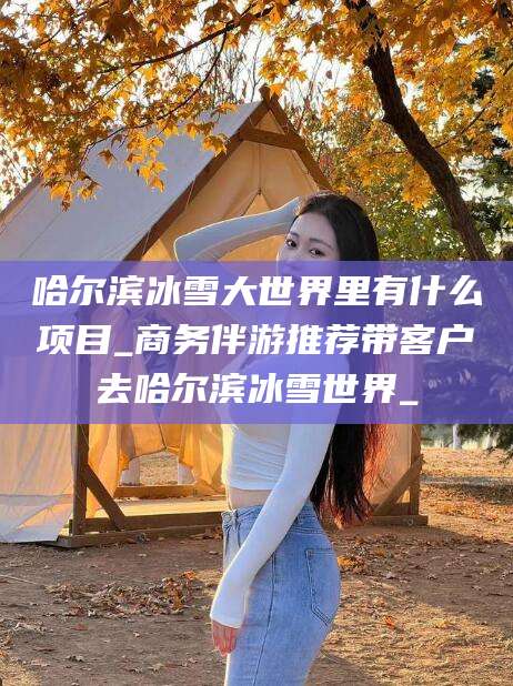 香港哈尔滨冰雪大世界里有什么项目_商务伴游推荐带客户去哈尔滨冰雪世界_