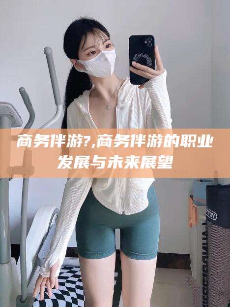 香港商务伴游?,商务伴游的职业发展与未来展望