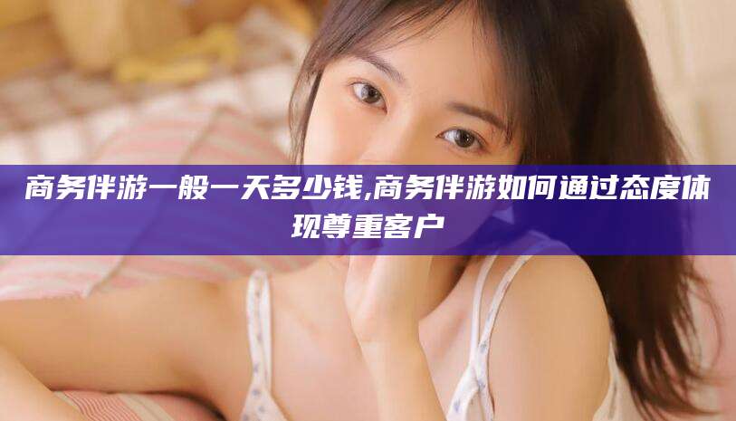 香港商务伴游一般一天多少钱,商务伴游如何通过态度体现尊重客户