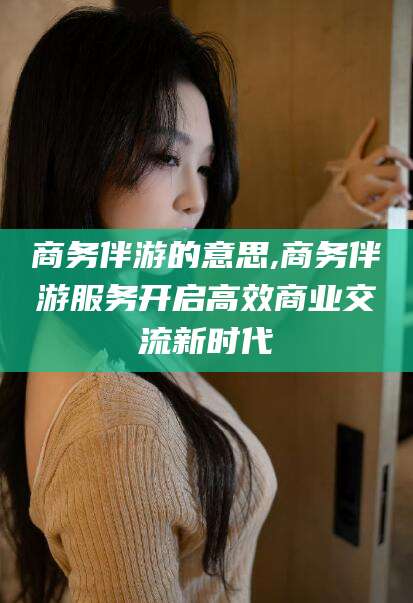 香港商务伴游的意思,商务伴游服务开启高效商业交流新时代